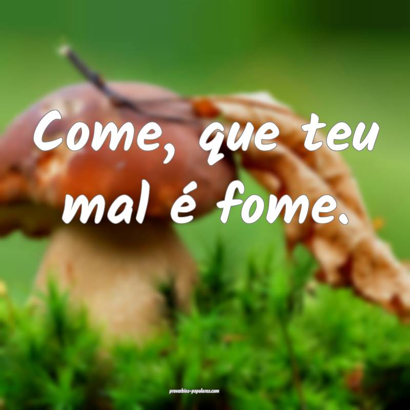 Come, que teu mal é fome.
...