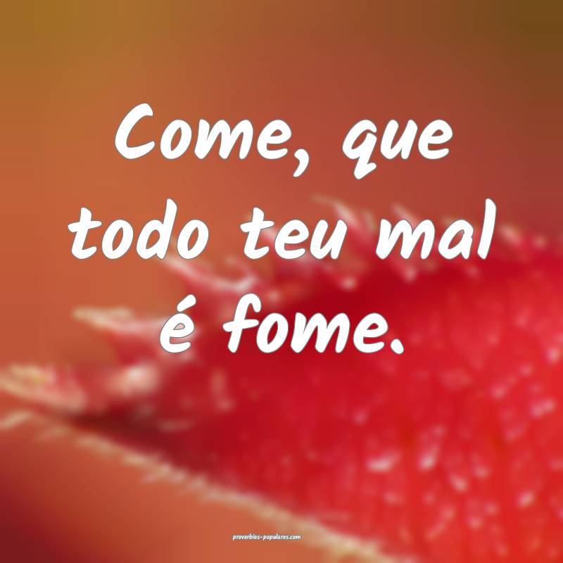 Come, que todo teu mal é fome.
...