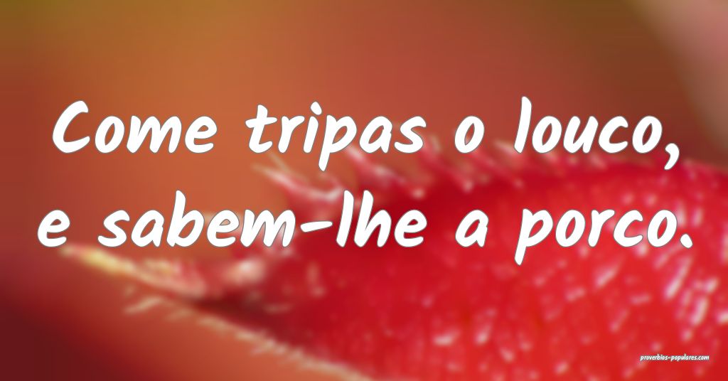 Come tripas o louco, e sabem-lhe a porco.
 ...