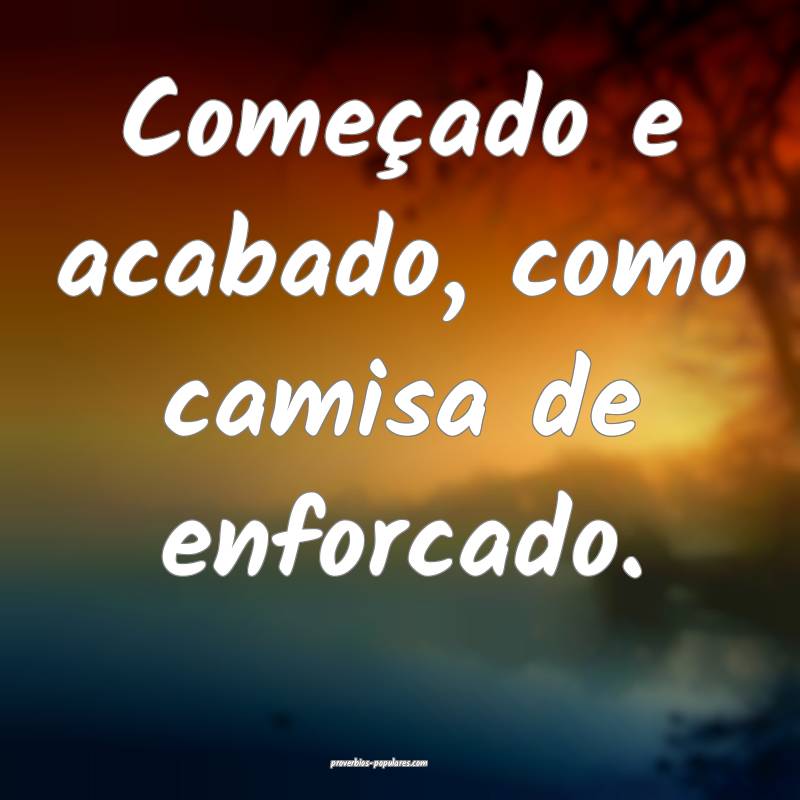 Começado e acabado, como camisa de enforcado.
 ...
