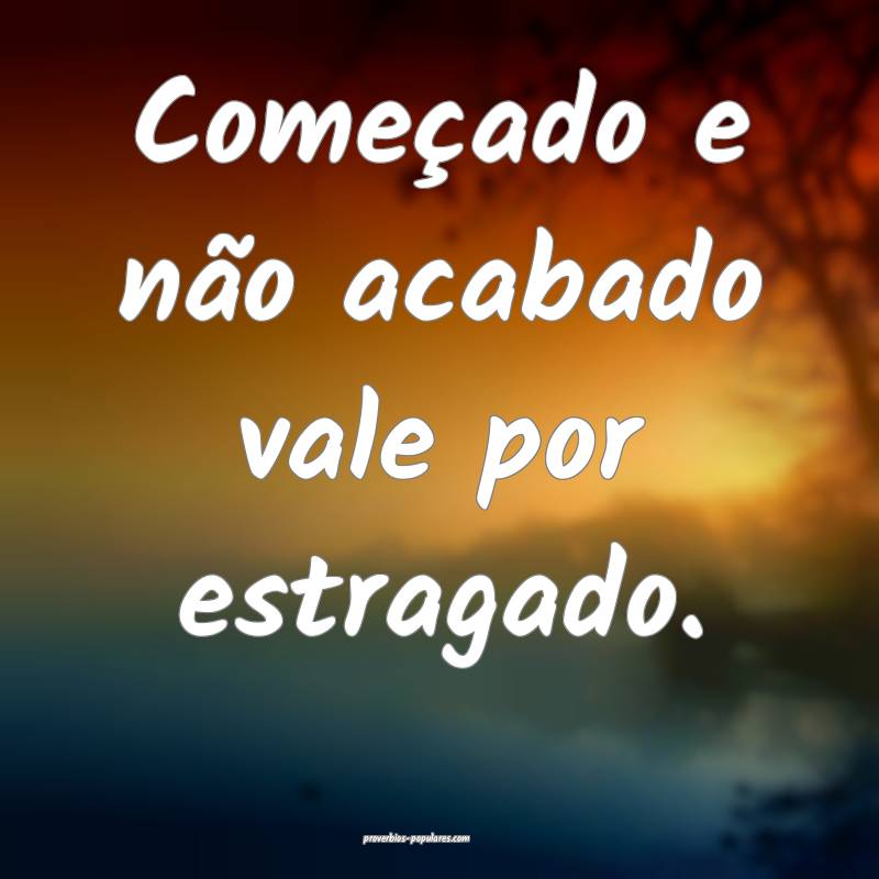 Começado e não acabado vale por estragado.
...