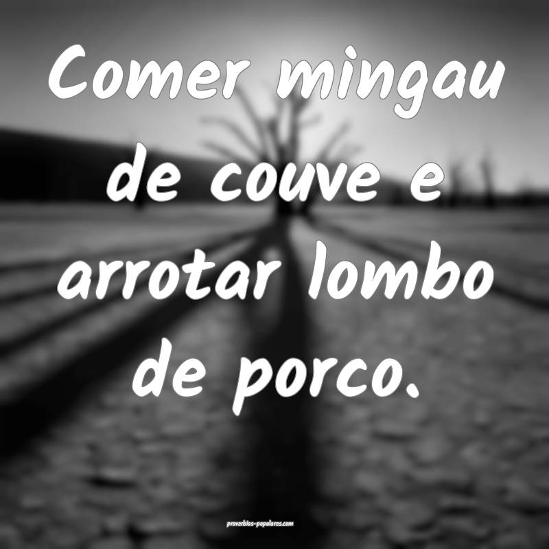 Comer mingau de couve e arrotar lombo de porco.
 ...