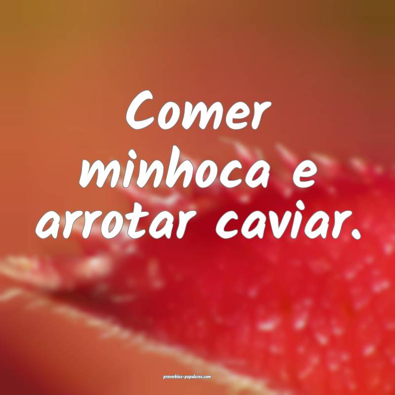 Comer minhoca e arrotar caviar.
...