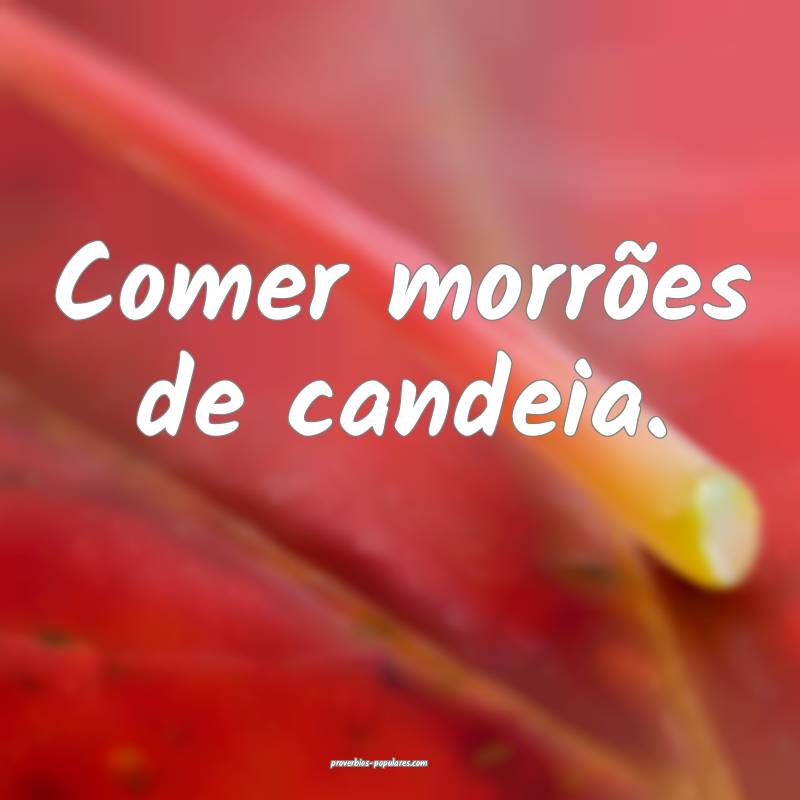 Comer morrões de candeia.
 ...