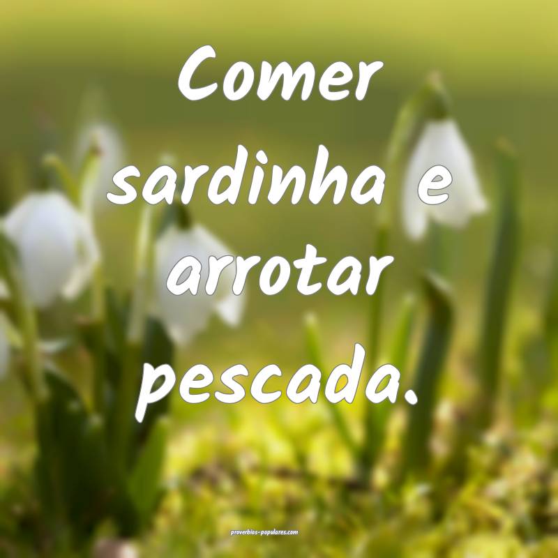 Comer sardinha e arrotar pescada.
...