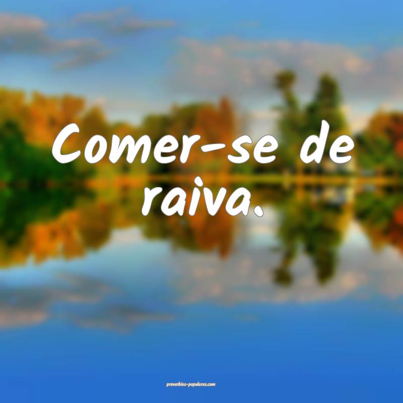 Comer-se de raiva.
...