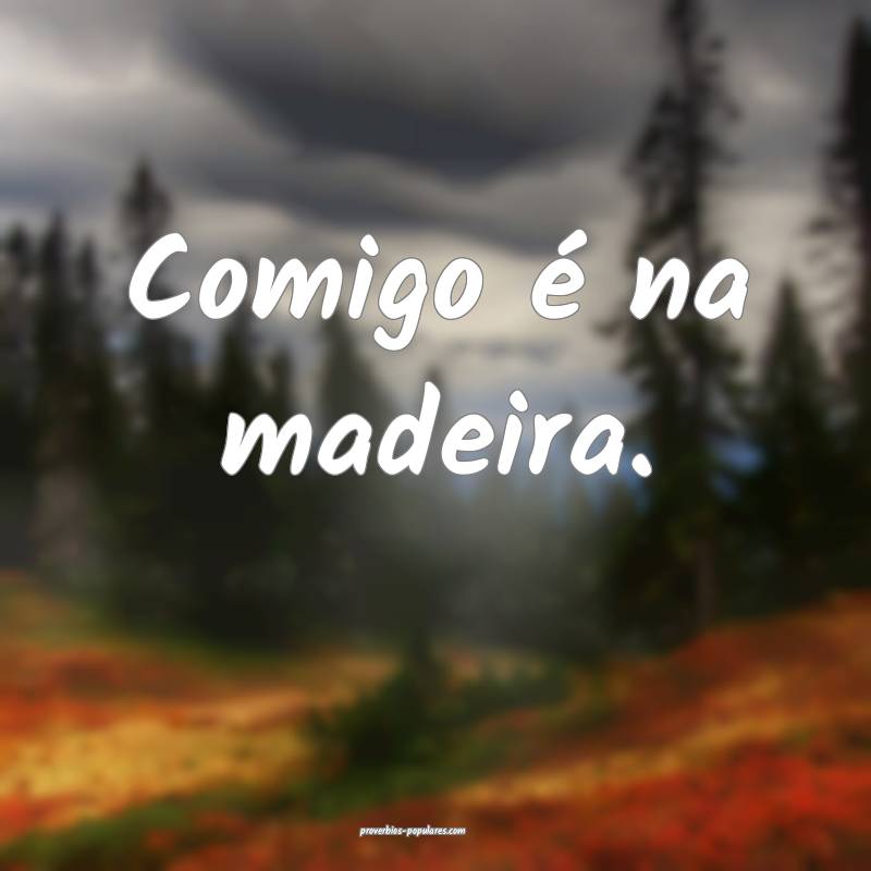 Comigo é na madeira.
...
