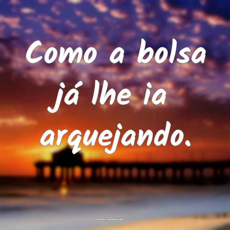 Como a bolsa já lhe ia arquejando.
 ...