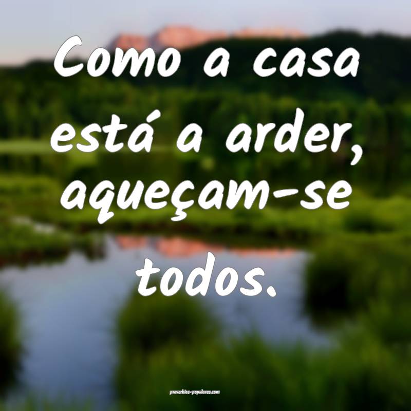 Como a casa está a arder, aqueçam-se todos.
 ...