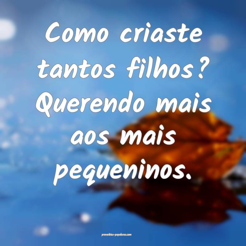 Como criaste tantos filhos? Querendo mais aos mais pequeninos.
...