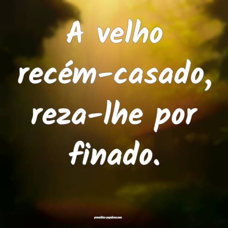 A velho recém-casado, reza-lhe por finado. 
...