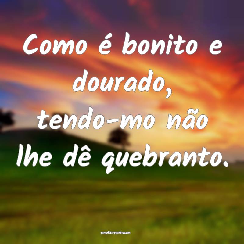 Como é bonito e dourado, tendo-mo não lhe dê quebranto.
...