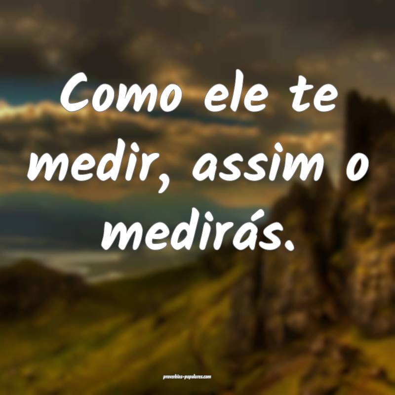 Como ele te medir, assim o medirás.
...