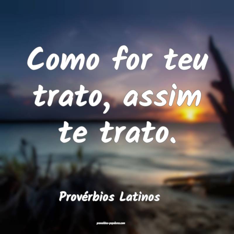 Como for teu trato, assim te trato.
...
