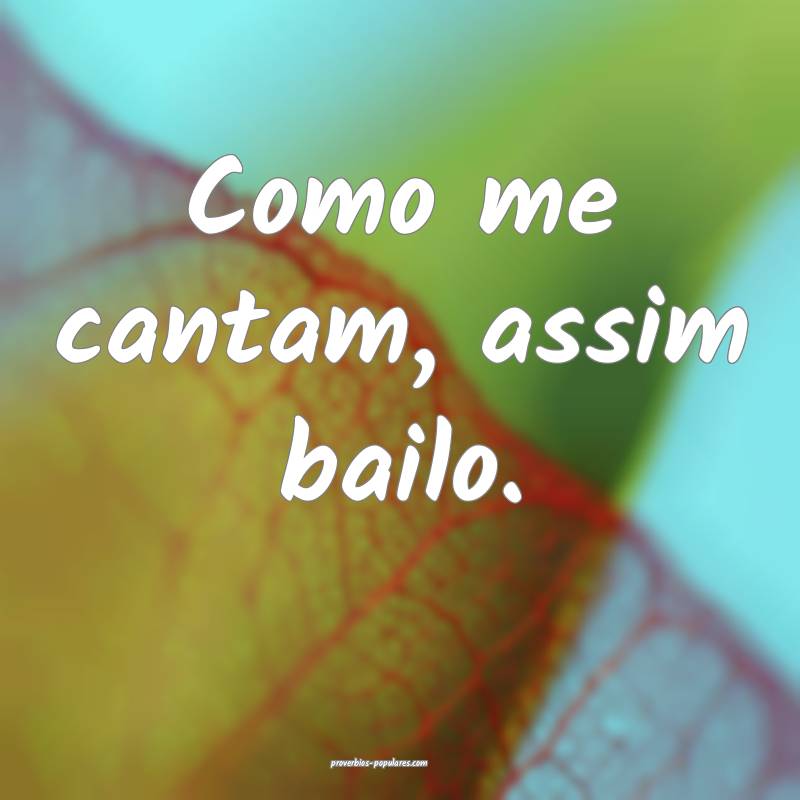 Como me cantam, assim bailo.
 ...