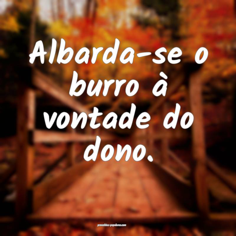 Albarda-se o burro à vontade do dono. 
...