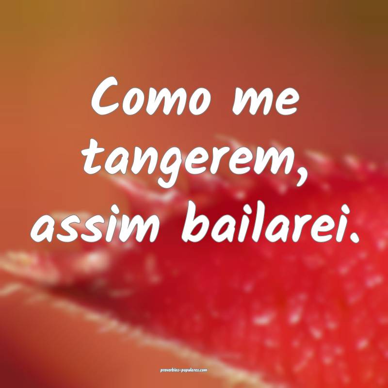 Como me tangerem, assim bailarei.
 ...