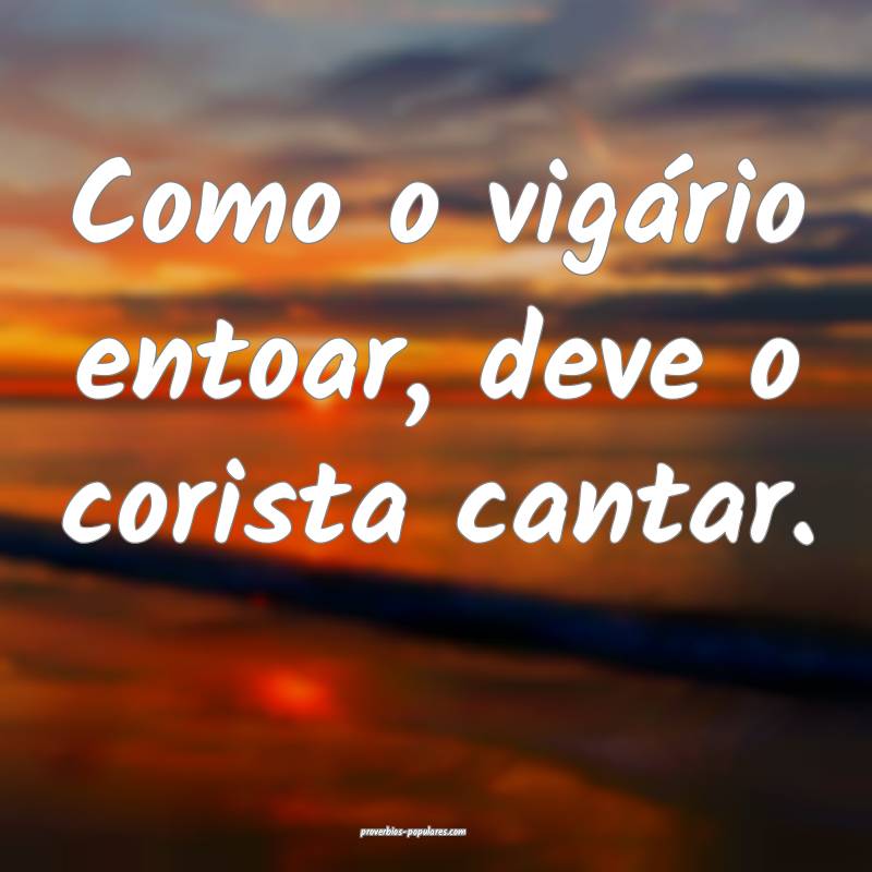 Como o vigário entoar, deve o corista cantar.
...