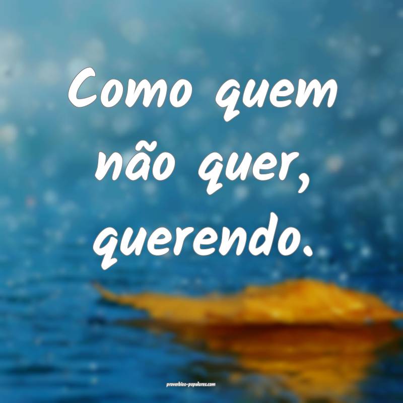 Como quem não quer, querendo.
...