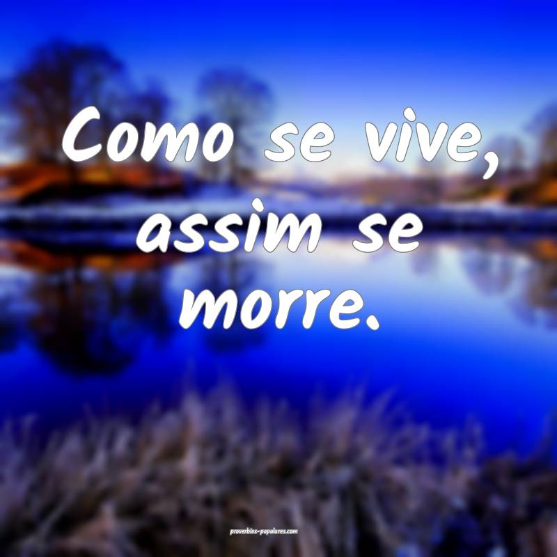 Como se vive, assim se morre.
...