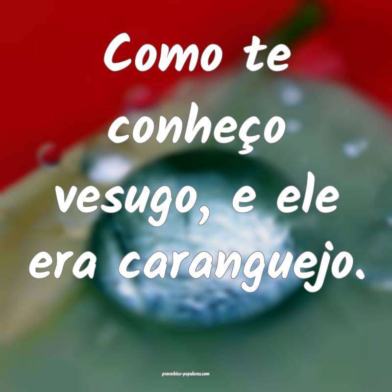 Como te conheço vesugo, e ele era caranguejo.
...