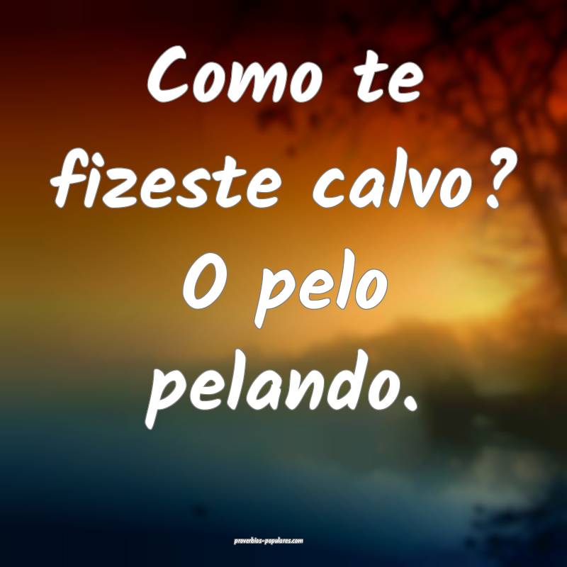 Como te fizeste calvo? O pelo pelando.
...