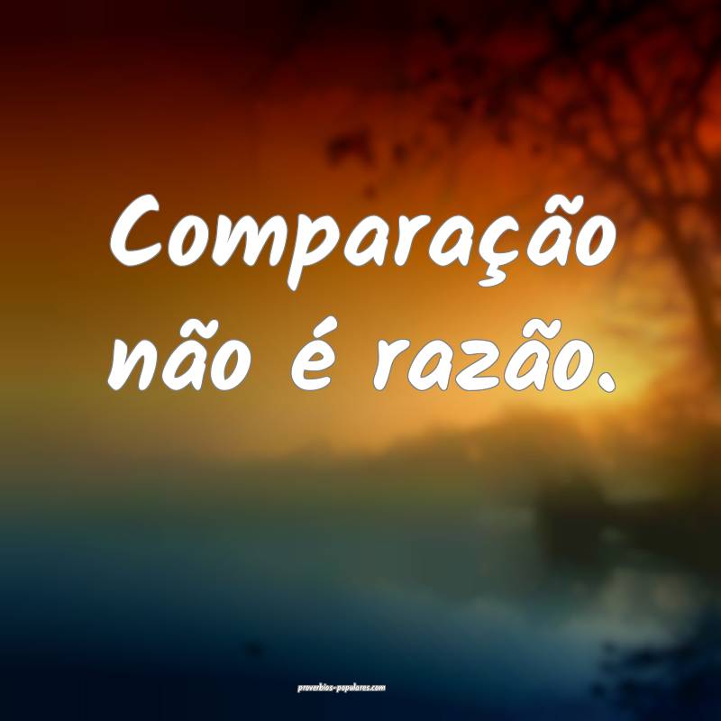 Comparação não é razão.
...