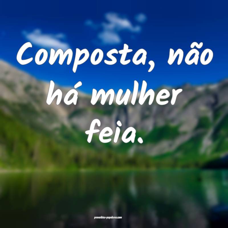 Composta, não há mulher feia.
...