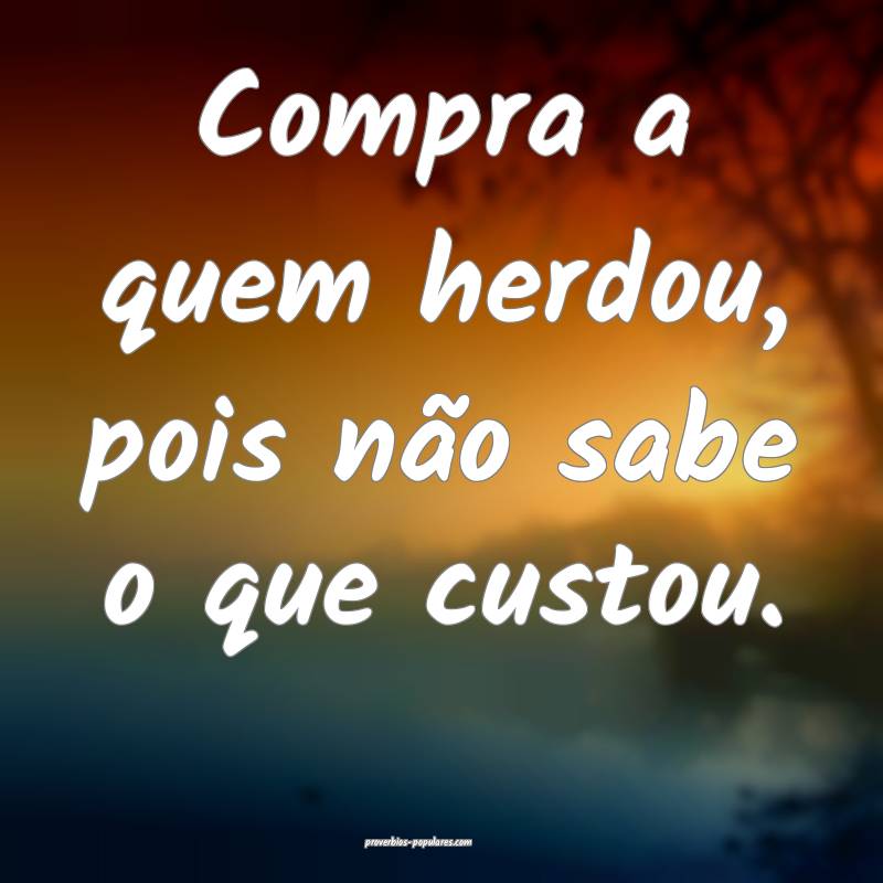 Compra a quem herdou, pois não sabe o que custou.
...