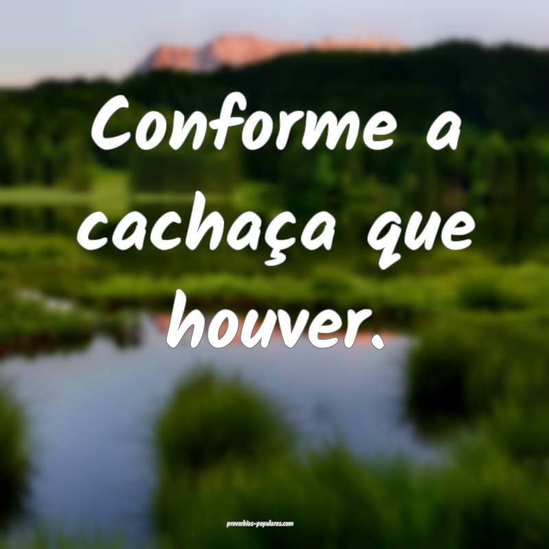 Conforme a cachaça que houver.
...