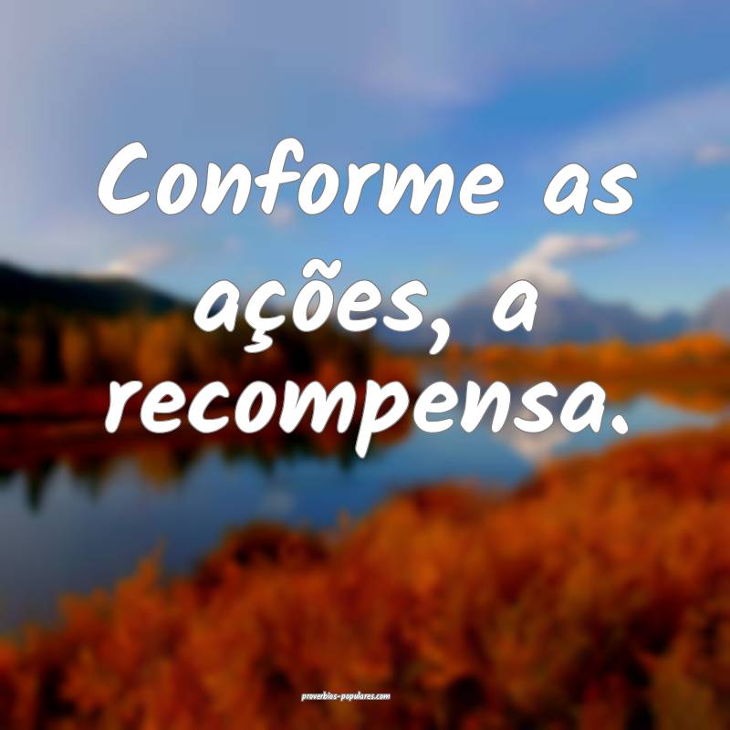 Conforme as ações, a recompensa.
...