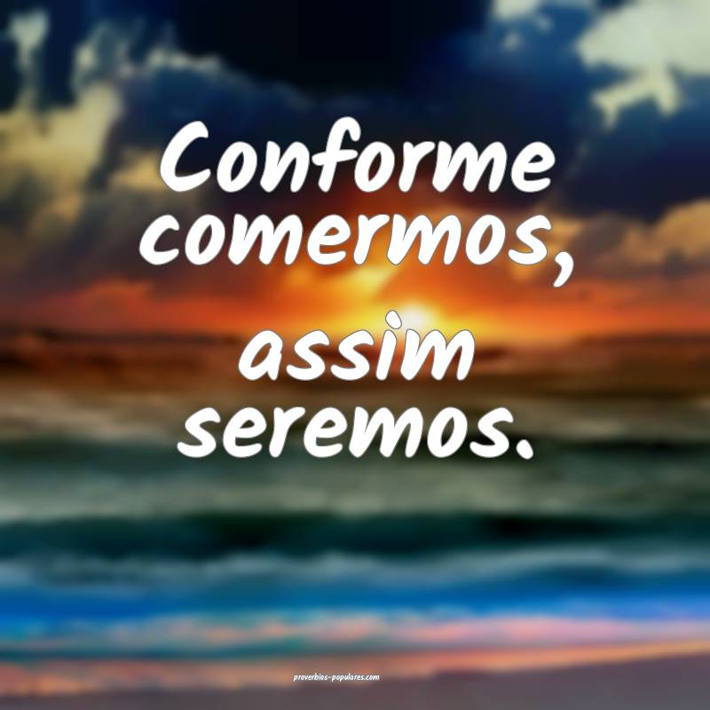 Conforme comermos, assim seremos.
...
