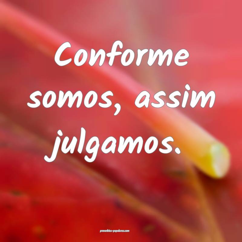Conforme somos, assim julgamos.
 ...