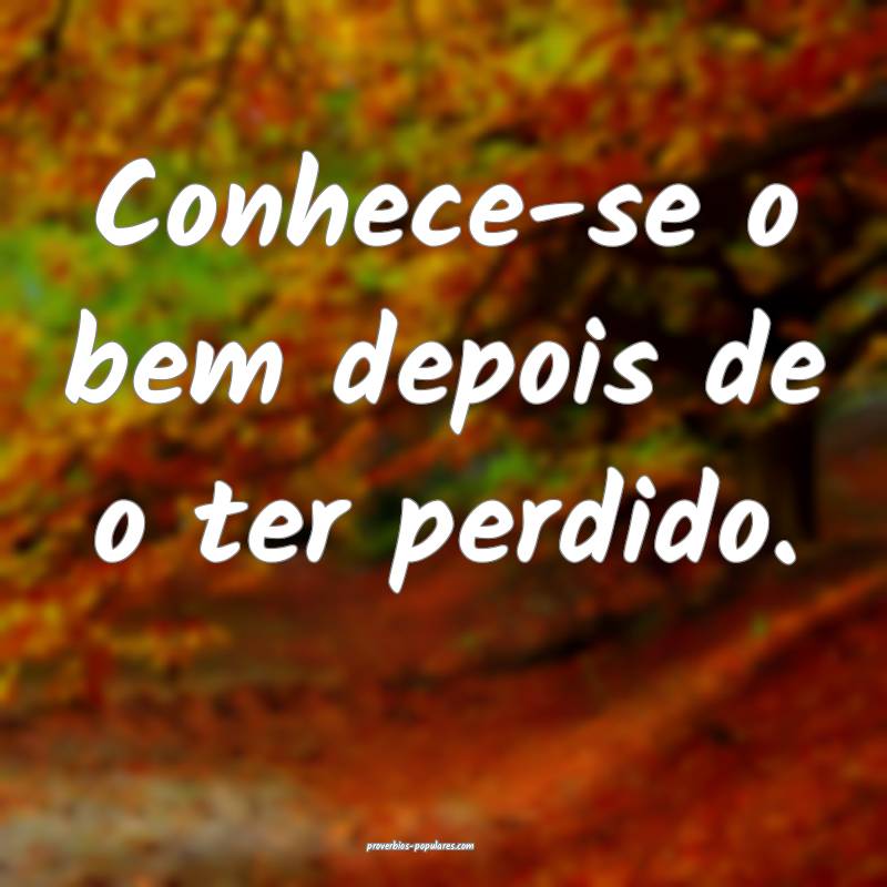 Conhece-se o bem depois de o ter perdido.
 ...