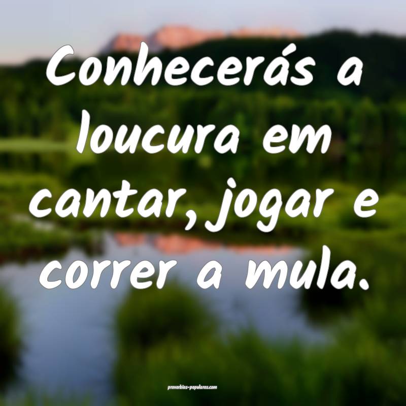Conhecerás a loucura em cantar, jogar e correr a  ...