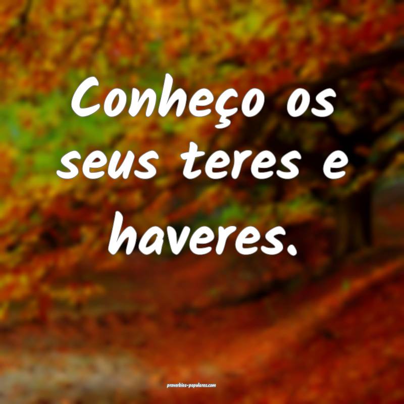 Conheço os seus teres e haveres.
 ...