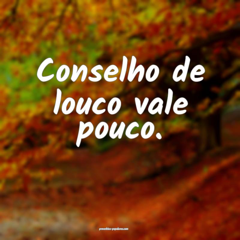 Conselho de louco vale pouco.
...