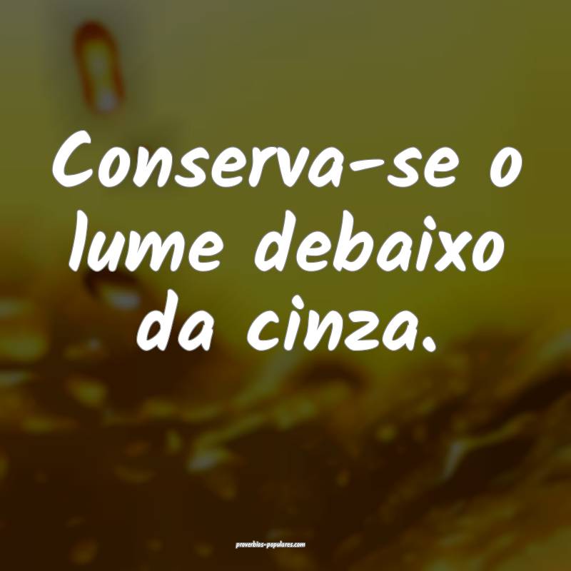 Conserva-se o lume debaixo da cinza.
...