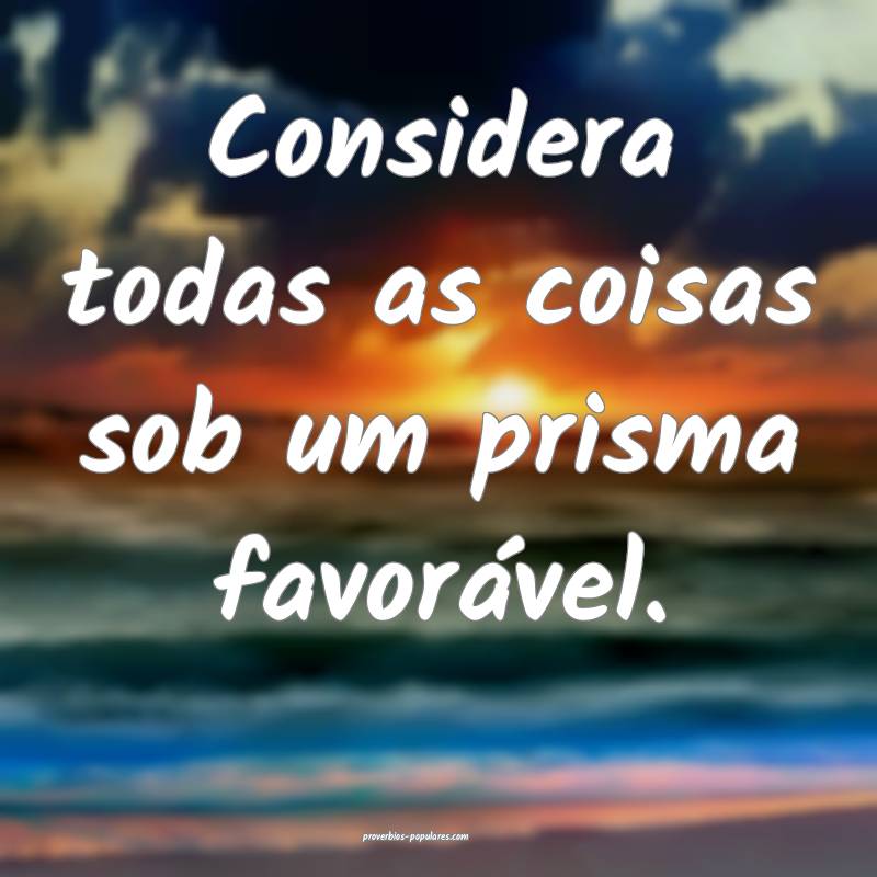 Considera todas as coisas sob um prisma favorável.
...