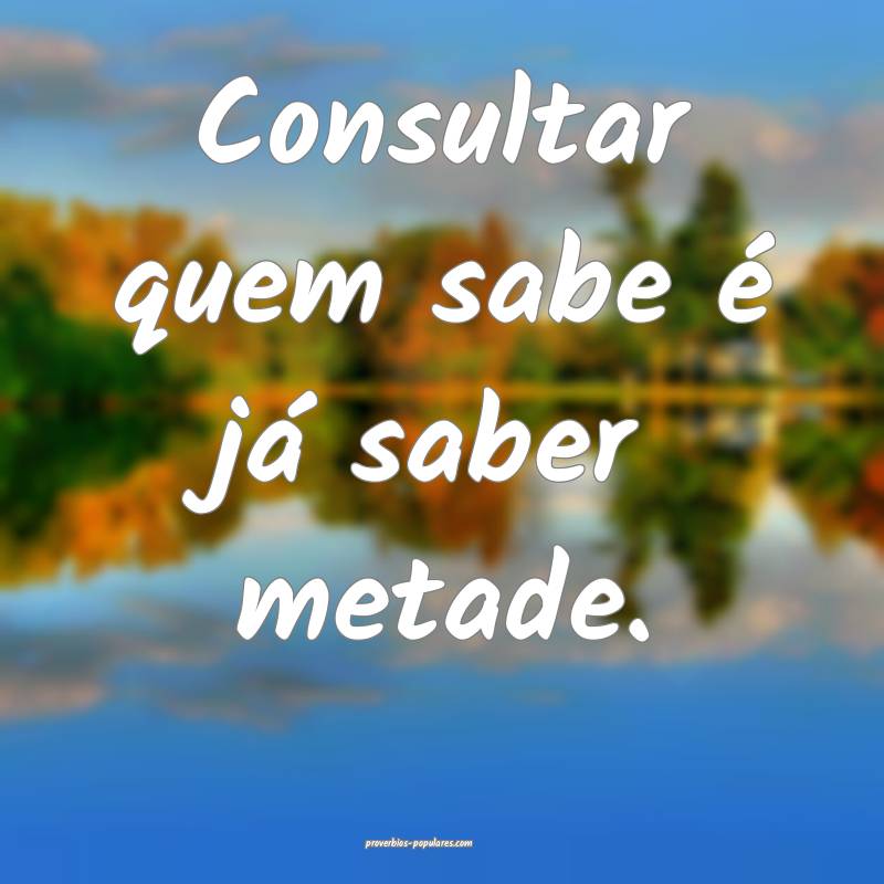 Consultar quem sabe é já saber metade.
...