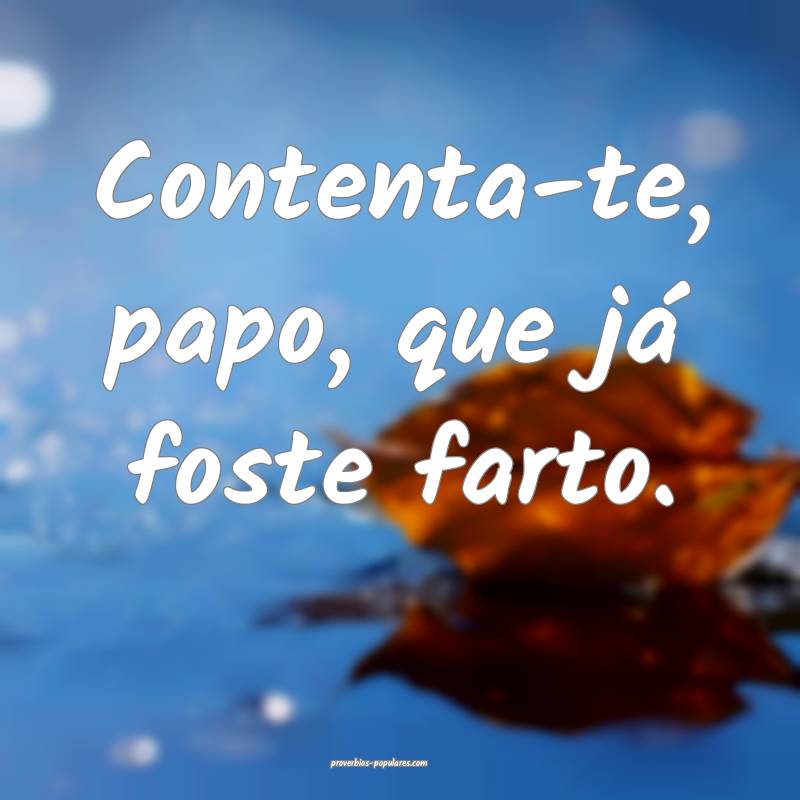 Contenta-te, papo, que já foste farto.
...