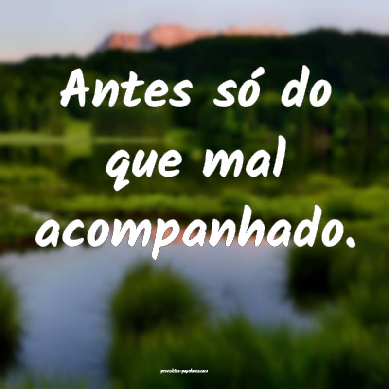 Antes só do que mal acompanhado. 
...