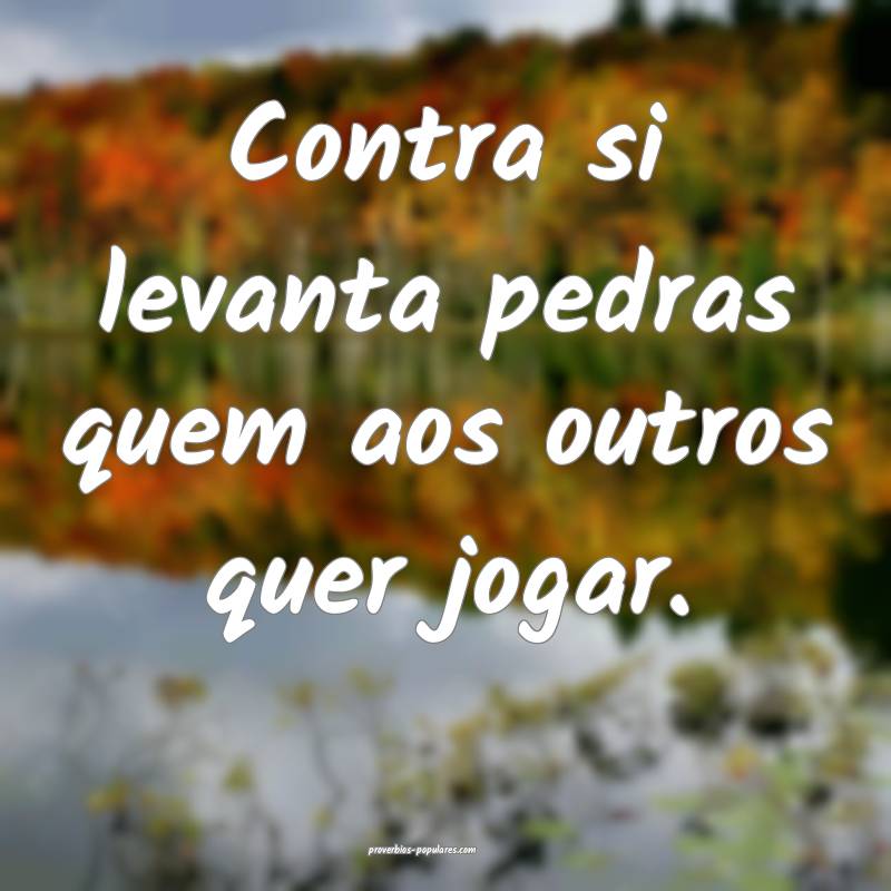Contra si levanta pedras quem aos outros quer jogar.
...