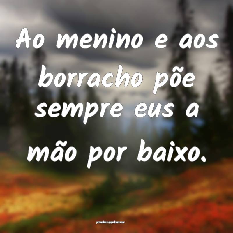 Ao menino e aos borracho põe sempre eus a mão por baixo. 
...