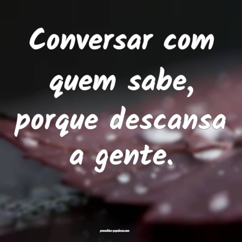 Conversar com quem sabe, porque descansa a gente.
...