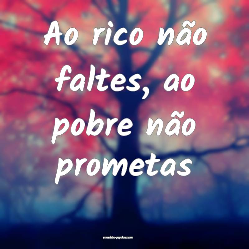 Ao rico não faltes, ao pobre não prometas 
...