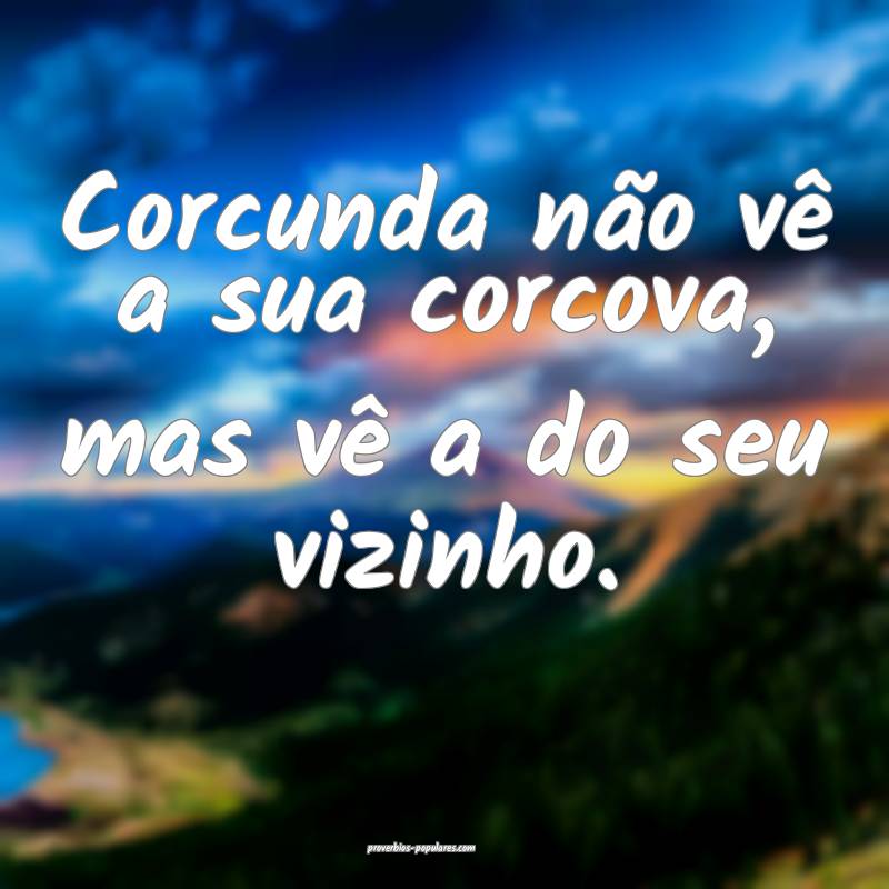 Corcunda não vê a sua corcova, mas vê a do seu vizinho.
...