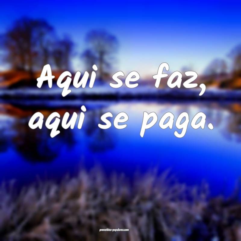 Aqui se faz, aqui se paga. 
...