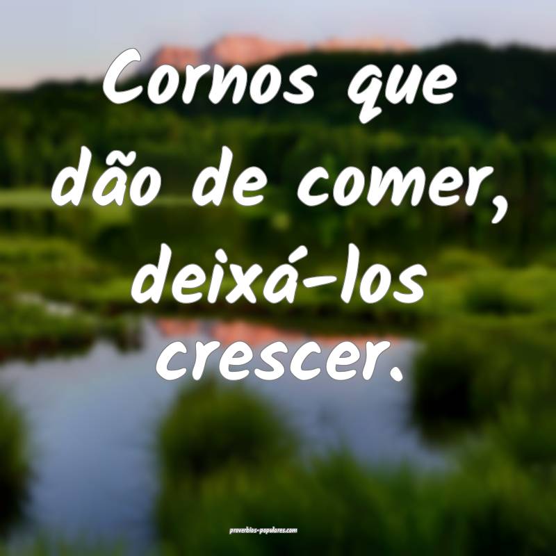 Cornos que dão de comer, deixá-los crescer.
...
