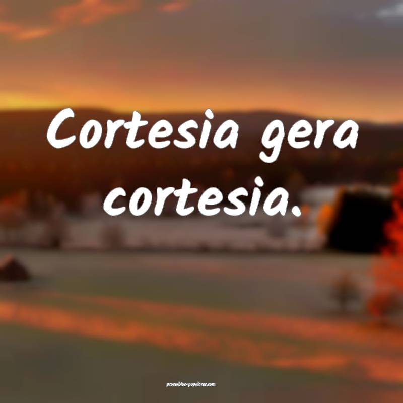 Cortesia gera cortesia.
 ...
